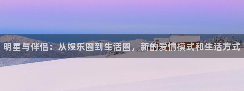 门徒娱乐体育f开户：明星与伴侣：从娱乐圈到生活圈，新的爱情模式和生活方式