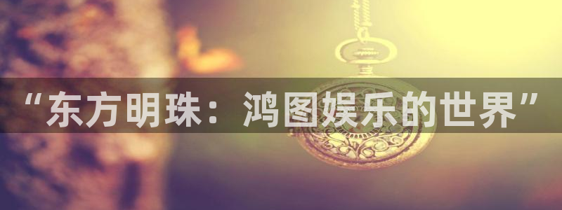 门徒娱乐登录界面入口：“东方明珠：鸿图娱乐的世界”