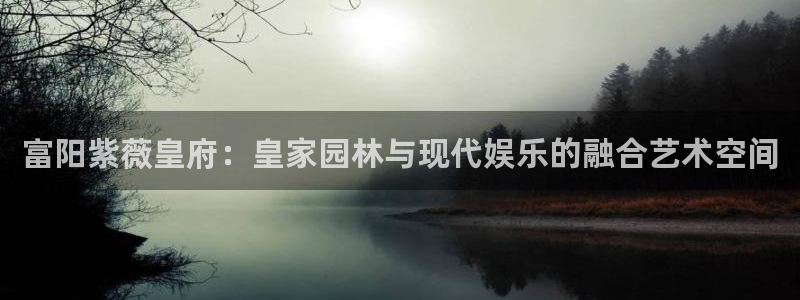 门徒娱乐下载入口：富阳紫薇皇府：皇家园林与现代娱乐的融合艺术空间